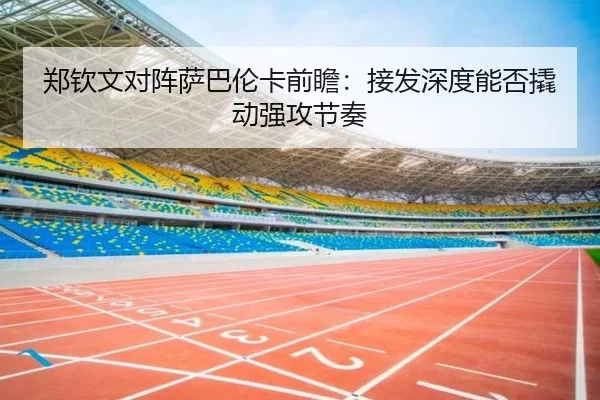 郑钦文对阵萨巴伦卡前瞻：接发深度能否撬动强攻节奏