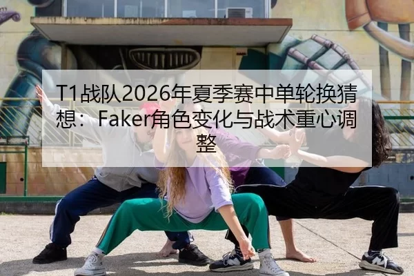T1战队2026年夏季赛中单轮换猜想：Faker角色变化与战术重心调整