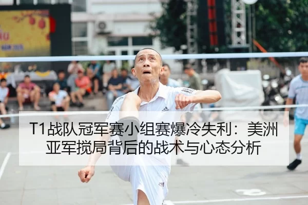 T1战队冠军赛小组赛爆冷失利：美洲亚军搅局背后的战术与心态分析